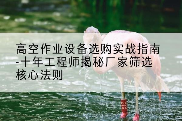 西山剪叉式升降机厂家-高空作业设备选购实战指南-十年工程师揭秘厂家筛选核心法则