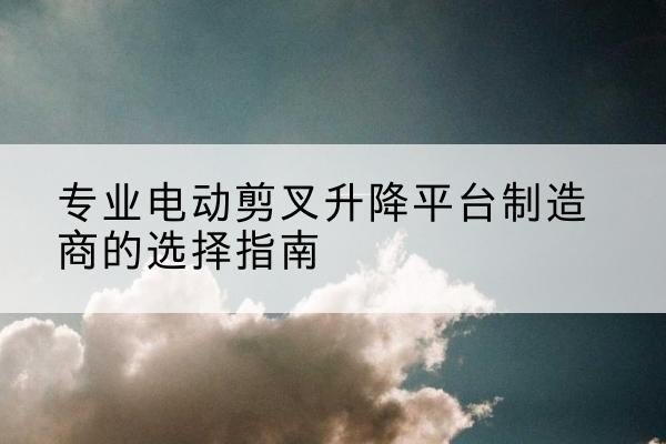 西山电动剪叉升降平台厂家-专业电动剪叉升降平台制造商的选择指南