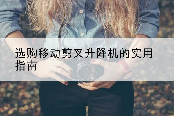 西山移动剪叉升降机怎么选-选购移动剪叉升降机的实用指南