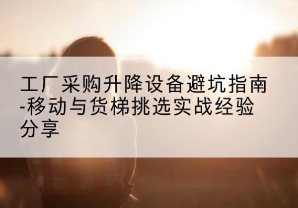 西山移动式升降机怎么选-工厂采购升降设备避坑指南-移动与货梯挑选实战经验分享