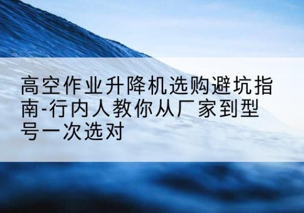 西山升降平台厂家-高空作业升降机选购避坑指南-行内人教你从厂家到型号一次选对