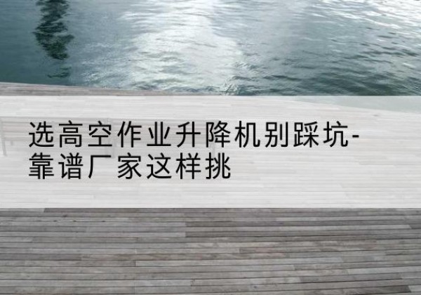 西山剪叉式升降机厂家-选高空作业升降机别踩坑-靠谱厂家这样挑