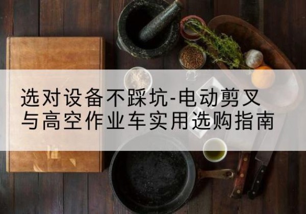 西山电动剪叉升降平台怎么选-选对设备不踩坑-电动剪叉与高空作业车实用选购指南