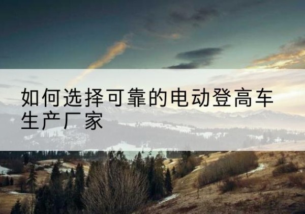 西山电动登高车厂家-如何选择可靠的电动登高车生产厂家