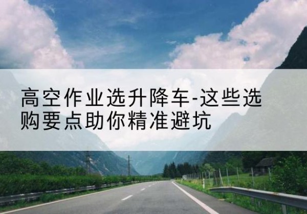 西山升降车厂家-高空作业选升降车-这些选购要点助你*避坑
