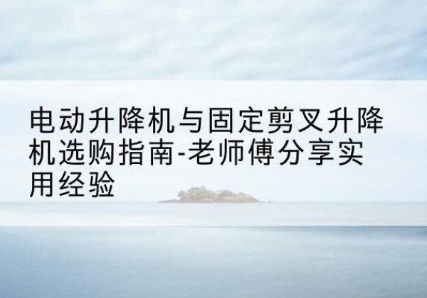 西山电动升降机怎么选-电动升降机与固定剪叉升降机选购指南-老师傅分享实用经验