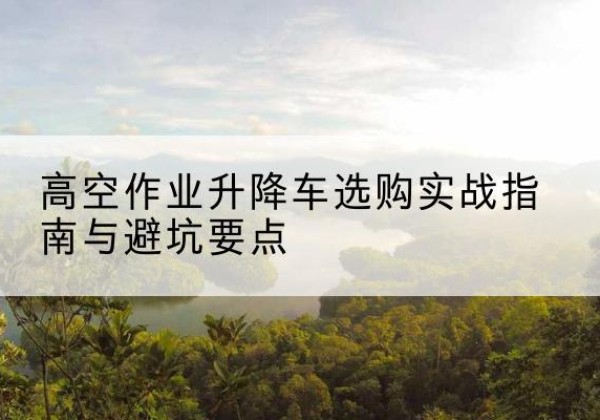 西山升降车怎么选-高空作业升降车选购实战指南与避坑要点