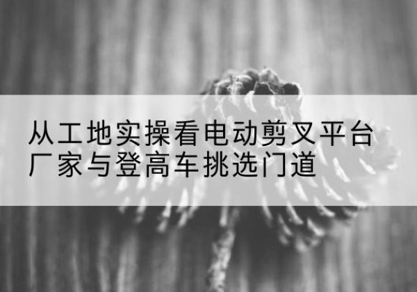 西山电动剪叉升降平台厂家-从工地实操看电动剪叉平台厂家与登高车挑选门道
