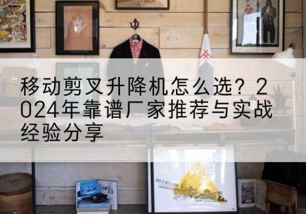 西山升降平台厂家推荐-移动剪叉升降机怎么选？2024年靠谱厂家推荐与实战经验分享