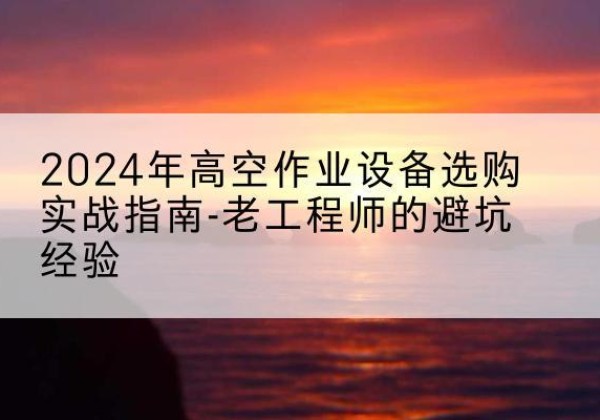 西山高空作业升降机厂家推荐-2024年高空作业设备选购实战指南-老工程师的避坑经验