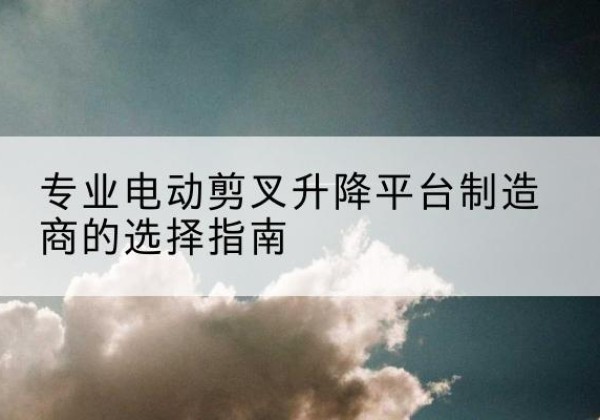 西山电动剪叉升降平台厂家-专业电动剪叉升降平台制造商的选择指南
